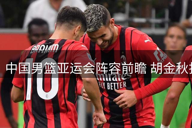 中国男篮亚运会阵容前瞻 胡金秋担纲内线 后场组合存悬念