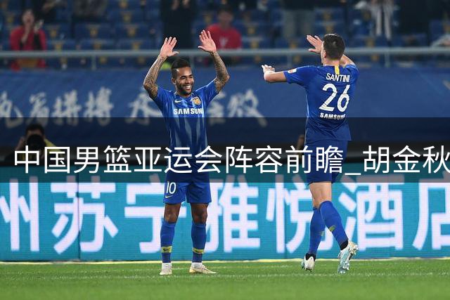 中国男篮亚运会阵容前瞻 胡金秋担纲内线 后场组合存悬念