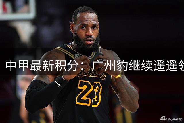 中甲最新积分：广州豹继续遥遥领先 冲超集团竞争激烈