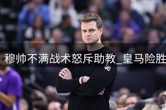 穆帅不满战术怒斥助教 皇马险胜背后引风波